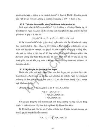 65
giá trị có thể của xi, chúng ta chỉ cần tính toán 2n
-1 tham số độc lập. Dựa trên giá trị
của Y (Y là biến boolean), chúng ta cần tính tổng cộng là 2(2n
-1) tham số θij .
5.2.2. Tính độc lập có điều kiện (Conditional Independence)
Định nghĩa: cho các biến ngẫu nhiên X, Y và Z, chúng ta nói rằng X là độc lập có
điều kiện với Y gây ra Z, nếu và chỉ nếu xác suất phân phối chủ đạo X là độc lập với
giá trị của Y gây ra Z. Lúc đó:
( , , ) ( | , ) ( | )i j k i ki j k P X x Y y Z z P X x Z z∀ = = = = = =
Ví dụ: ta xem ba biến luận lý (boolean) ngẫu nhiên trên đại diện cho các trạng
thái của thời tiết là : Sấm , Mưa, và Sét. Chúng ta đều biết rằng sự kiện Sấm xảy ra
hoàn toàn độc lập với sự kiện Mưa gây ra Sét. Bởi vì khi có Sét sẽ gây ra tiếng Sấm,
nên một khi chúng ta biết rằng có Sét hay không thì ta có thể biết được giá trị của
Sấm mà không cần thêm thông tin nào từ Mưa. Trên thực tế, rõ ràng có sự phụ
thuộc giữa Mưa và Sấm, tuy nhiên ta không cần thêm thông tin đó một khi ta đã có
thông tin về Sét.
5.2.3. Nguồn gốc thuật toán Naïve Bayes
Thuật toán phân loại Naïve Bayes dựa trên luật Bayes, với giả định tất cả các
thuộc tính X1…Xn đều độc lập có điều kiện với nhau do sự kiện Y gây ra. Chính giả
thiết này đã đơn giản hóa cách tính của P(X|Y), và vấn đề ước lượng P(X|Y) từ tập
ngữ liệu huấn luyện.
Chúng ta hãy xét ví dụ sau, giả sử ta có 1 2,X X X= 〈 〉 , lúc đó
1 2
1 2 2
1 2
( | ) ( , | )
( | , ) ( | )
( | ) ( | )
P X Y P X X Y
P X X Y P X Y
P X Y P X Y
=
=
=
Kết quả của dòng thứ nhất là theo cách tính thông thường của xác suất, và dòng
thứ ba là phân tích trực tiếp theo định nghĩa về độc lập có điều kiện.
Từ đó, ta tổng quát hóa lên khi X chứa n thuộc tính đều độc lập với nhau do sự
kiện Y gây ra được biểu diễn như sau:
1
1
( ... | ) ( | )
n
n i
i
P X X Y P X Y
=
= ∏ (2.2)
 