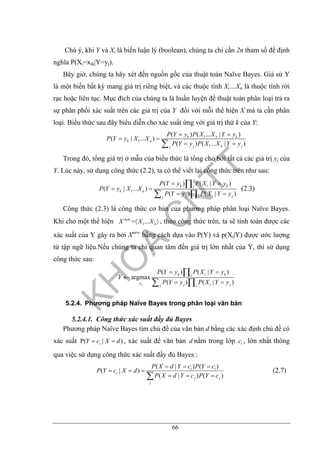 66
Chú ý, khi Y và Xi là biến luận lý (boolean), chúng ta chỉ cần 2n tham số để định
nghĩa P(Xi=xik|Y=yj).
Bây giờ, chúng ta hãy xét đến nguồn gốc của thuật toán Naïve Bayes. Giả sử Y
là một biến bất kỳ mang giá trị riêng biệt, và các thuộc tính Xi…Xn là thuộc tính rời
rạc hoặc liên tục. Mục đích của chúng ta là huấn luyện để thuật toán phân loại trả ra
sự phân phối xác suất trên các giá trị của Y đối với mỗi thể hiện X mà ta cần phân
loại. Biểu thức sau đây biểu diễn cho xác suất ứng với giá trị thứ k của Y:
1
1
1
( ) ( ... | )
( | ... )
( ) ( ... | )
k n k
k n
j n jj
P Y y P X X Y y
P Y y X X
P Y y P X X Y y
= =
= =
= =∑
Trong đó, tổng giá trị ở mẫu của biểu thức là tổng cho bởi tất cả các giá trị yj của
Y. Lúc này, sử dụng công thức (2.2), ta có thể viết lại công thức trên như sau:
1
( ) ( | )
( | ... )
( ) ( | )
k i ki
k n
j i jj i
P Y y P X Y y
P Y y X X
P Y y P X Y y
= =
= =
= =
∏
∑ ∏
(2.3)
Công thức (2.3) là công thức cơ bản của phương pháp phân loại Naïve Bayes.
Khi cho một thể hiện w
1= ...ne
nX X X〈 〉 , theo công thức trên, ta sẽ tính toán được các
xác suất của Y gây ra bởi Xnew
bằng cách dựa vào P(Y) và p(Xi|Y) được ước lượng
từ tập ngữ liệu.Nếu chúng ta chỉ quan tâm đến giá trị lớn nhất của Y, thì sử dụng
công thức sau:
( ) ( | )
argmax
( ) ( | )k
k i ki
y j i jj i
P Y y P X Y y
Y
P Y y P X Y y
= =
←
= =
∏
∑ ∏
5.2.4. Phương pháp Naïve Bayes trong phân loại văn bản
5.2.4.1. Công thức xác suất đầy đủ Bayes
Phương pháp Naïve Bayes tìm chủ đề của văn bản d bằng các xác định chủ đề có
xác suất P( | )iY c X d= = , xác suất để văn bản d nằm trong lớp ic , lớn nhất thông
qua việc sử dụng công thức xác suất đầy đủ Bayes :
( | ) ( )
( | )
( | ) ( )
i i
i
j j
j
P X d Y c P Y c
P Y c X d
P X d Y c P Y c
= = =
= = =
= = =∑
(2.7)
 