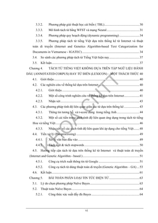 vi
3.3.2. Phương pháp giải thuật học cải biến ( TBL)............................................30
3.3.3. Mô hình tách từ bằng WFST và mạng Neural.........................................31
3.3.4. Phương pháp quy hoạch động (dynamic programming) .........................34
3.3.5. Phương pháp tách từ tiếng Việt dựa trên thống kê từ Internet và thuật
toán di truyền (Internet and Genetics Algorithm-based Text Categorization for
Documents in Vietnamese - IGATEC)........................................................................34
3.4. So sánh các phương pháp tách từ Tiếng Việt hiện nay......................................37
3.5. Kết luận..............................................................................................................37
Chương 4. TÁCH TỪ TIẾNG VIỆT KHÔNG DỰA TRÊN TẬP NGỮ LIỆU ĐÁNH
DẤU (ANNOTATED CORPUS) HAY TỪ ĐIỂN (LEXICON) – MỘT THÁCH THỨC 40
4.1. Giới thiệu ...........................................................................................................40
4.2. Các nghiên cứu về thống kê dựa trên Internet ...................................................40
4.2.1. Giới thiệu .................................................................................................40
4.2.2. Một số công trình nghiên cứu về thống kê dựa trên Internet...................41
4.2.3. Nhận xét...................................................................................................43
4.3. Các phương pháp tính độ liên quan giữa các từ dựa trên thống kê ...................43
4.3.1. Thông tin tương hỗ và t-score dùng trong tiếng Anh ............................44
4.3.2. Một số cải tiến trong cách tính độ liên quan ứng dụng trong tách từ tiếng
Hoa và tiếng Việt.........................................................................................................46
4.3.3. Nhận xét về các cách tính độ liên quan khi áp dụng cho tiếng Việt.......48
4.4. Tiền xử lý (Pre-processing) ...............................................................................49
4.4.1. Xử lý văn bản đầu vào .............................................................................49
4.4.2. Tách ngữ & tách stopwords.....................................................................50
4.5. Hướng tiếp cận tách từ dựa trên thống kê từ Internet và thuật toán di truyền
(Internet and Genetic Algorithm - based ).......................................................................51
4.5.1. Công cụ trích xuất thông tin từ Google ...................................................51
4.5.2. Công cụ tách từ dùng thuật toán di truyền (Genetic Algorithm – GA) ...53
4.6. Kết luận..............................................................................................................61
Chương 5. BÀI TOÁN PHÂN LOẠI TIN TỨC ĐIỆN TỬ......................................63
5.1. Lý do chọn phương pháp Naïve Bayes..............................................................63
5.2. Thuật toán Naïve Bayes.....................................................................................64
5.2.1. Công thức xác suất đầy đủ Bayes ............................................................64
 