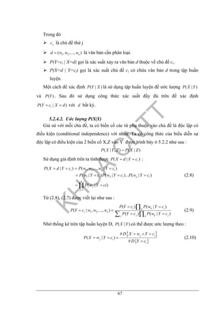 67
Trong đó
jc là chủ đề thứ j
1 2( , ,..., )nd w w w= là văn bản cần phân loại.
P(Y=ci | X=d) gọi là xác suất xảy ra văn bản d thuộc về chủ đề ci .
P(X=d | Y=ci) gọi là xác suất chủ đề ci có chứa văn bản d trong tập huấn
luyện.
Một cách để xác định ( | )P Y X là sử dụng tập huấn luyện để ước lượng ( | )P X Y
và ( )P Y . Sau đó sử dụng công thức xác suất đầy đủ trên để xác định
( | )iP Y c X d= = với d bất kỳ.
5.2.4.2. Uớc lượng P(X|Y)
Giả sử với mỗi chủ đề, ta có biến cố các từ phụ thuộc vào chủ đề là độc lập có
điều kiện (conditional independence) với nhau. Ta có công thức của biểu diễn sự
độc lập có điều kiện của 2 biến cố X,Z vào Y được trình bày ở 5.2.2 như sau :
( | , ) ( | )P X Y Z P X Z=
Sử dụng giả định trên ta tính được ( | )iP X d Y c= = :
1 2
1 2
1
( | ) ( , ,.., | )
( | ) ( | )... ( | )
( | )
i n i
i i n i
n
j
j
P X d Y c P w w w Y c
P w Y c P w Y c P w Y c
P w Y ci
=
= = = =
= = = =
= =∏
(2.8)
Từ (2.8), (2.7) được viết lại như sau :
1 2
( ) ( | )
( | , ,..., )
( ) ( | )
i k ik
i n
j k jj k
P Y c P w Y c
P Y c w w w
P Y c P w Y c
= =
= =
= =
∏
∑ ∏
(2.9)
Nhờ thống kê trên tập huấn luyện D, ( | )P X Y có thể được ước lượng theo :
{ }
{ }
#
( | )
#
j i
j i
i
D X w Y c
P X w Y c
D Y c
= ∧ =
= =
=
(2.10)
 