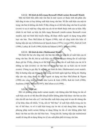 69
5.2.5.2. Mô hình đa biến trạng Bernoulli (Multi-variate Bernoulli Model)
Một mô hình biểu diễn một văn bản là một vector có thuộc tính nhị phân cho
biết rằng từ nào có hay không xuất hiện trong văn bản. Số lần xuất hiện của một từ
trong văn bản là không cần thiết. Ở đây chúng ta có thể hiểu rằng văn bản là sự kiện
(event) và sự có mặt hay vắng mặt của các từ trở thành thuộc tính của sợ kiện. Đấy
chính là mô hình sự kiện đa biến trạng Bernoulli (multi-variate Bernoulli event
model), một mô hình khá truyền thống, đã được nhiều người sử dụng trong phân
loại văn bản. Theo McCallum & Nigam (1998), một số công trình tiêu biểu về
hướng tiếp cận này là Robertson & Sparck-Jones (1976), Lewis(1992), Kalt & Croft
(1996), Larkey & Croft (1996), Koller & Sahami (1997), Sahami (1996).
5.2.5.3. Mô hình đa thức (Multinomial Model)
Mô hình thứ hai cho rằng một văn bản đại diện tập hợp tần số xuất hiện của từ
trong văn bản. Do đó, thứ tự xuất hiện của từ được bỏ qua nhưng tần số xuất hiện
được giữ lại. Ở đây, chúng ta có thể hiểu rằng những tần số xuất hiện của các từ là
những sự kiện (events) và văn bản trở thành tập hợp các sự kiện của từ (word
events). Chúng ta gọi đây là sự kiện mô hinh đa thức (Multinomial event model).
Đây là hướng tiếp cận thông thường trong mô hình ngôn ngữ học thống kê. Hướng
tiếp cận này cũng được rất nhiều người sử dụng mà theo McCallum & Nigam
(1998) các công trình tiêu biểu như Lewis & Gale (1994), Kalt & Croft (1996),
Joachims (1997), Mitchell (1997), McCallum et al (1998)…
5.2.5.4. Nhận xét
Đối với phương pháp multi-variate model, việc không nắm bắt thông tin tần số
xuất hiện của từ có thể đưa đến khuyết điểm không phân biệt được văn bản ưu tiên
cho chủ đề nào hơn nếu cả 2 văn bản đều xuất hiện cùng một từ nào đó nhưng tần
số lại khác nhau rất nhiều. Ví dụ, nếu từ “thể thao” sẽ xuất hiện nhiều trong các tin
tức về thể thao, và sẽ ít xuất hiện trong các tin tức có nội dung khác, nhưng do
phương pháp multi-variate không sử dụng thông tin tần số nên không phân biệt
được văn bản ưu tiên cho thể thao hơn. Trong khi đó, hướng tiếp cận multinomial
model rõ ràng đã sử dụng thông tin về xác suất phân phối từ trong văn bản.
 