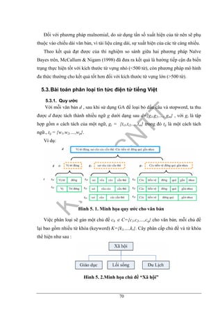 70
Đối với phương pháp mulnomial, do sử dụng tần số xuất hiện của từ nên sẽ phụ
thuộc vào chiều dài văn bản, vì tài liệu càng dài, sự xuất hiện của các từ càng nhiều.
Theo kết quả đạt được của thí nghiệm so sánh giữa hai phương pháp Naïve
Bayes trên, McCallum & Nigam (1998) đã đưa ra kết quả là hướng tiếp cận đa biến
trạng thực hiện tốt với kích thước từ vựng nhỏ (<500 từ), còn phương pháp mô hình
đa thức thường cho kết quả tốt hơn đối với kích thước từ vựng lớn (>500 từ).
5.3.Bài toán phân loại tin tức điện tử tiếng Việt
5.3.1. Quy ước
Với mỗi văn bản d , sau khi sử dụng GA để loại bỏ dấu câu và stopword, ta thu
được d được tách thành nhiều ngữ g dưới dạng sau d={g1,g2,…, gm} , với gi là tập
hợp gồm n cách tách của một ngữ, gi = {ti1,ti2,…,tin} trong đó tij là một cách tách
ngữ., tij = {w1,w2,…,wp}.
Ví dụ:
Hình 5. 1. Minh họa quy ước cho văn bản
Việc phân loại sẽ gán một chủ đề ch ∈ C={c1,c2,…,cq} cho văn bản, mỗi chủ đề
lại bao gồm nhiều từ khóa (keyword) K={k1,…,kr}. Cây phân cấp chủ đề và từ khóa
thể hiện như sau :
Hình 5. 2.Minh họa chủ đề “Xã hội”
 