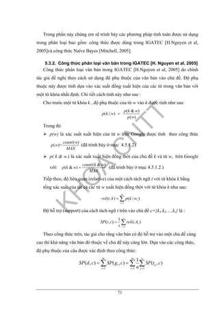 71
Trong phần này chúng em sẽ trình bày các phương pháp tính toán được sử dụng
trong phân loại bao gồm: công thức được dùng trong IGATEC [H.Nguyen et al,
2005]và công thức Naïve Bayes [Mitchell, 2005].
5.3.2. Công thức phân loại văn bản trong IGATEC [H. Nguyen et al, 2005]
Công thức phân loại văn bản trong IGATEC [H.Nguyen et al, 2005] do chính
tác giả đề nghị theo cách sử dụng độ phụ thuộc của văn bản vào chủ đề. Độ phụ
thuộc này được tính dựa vào xác suất đồng xuất hiện của các từ trong văn bản với
một từ khóa nhất định. Chi tiết cách tính này như sau :
Cho trước một từ khóa k , độ phụ thuộc của từ w vào k được tính như sau:
( & )
( | )
( )
p k w
p k w
p w
=
Trong đó
p(w) là xác suất xuất hiện của từ w trên Google được tính theo công thức
( )
( )=
count w
p w
MAX
(đã trình bày ở mục 4.5.1.2)
p( k & w ) là xác suất xuất hiện đồng thời của chủ đề k và từ wi trên Google
với:
( & )
( & )
count k w
p k w
MAX
= (đã trình bày ở mục 4.5.1.2.)
Tiếp theo, độ liên quan (relative) của một cách tách ngữ t với từ khóa k bằng
tổng xác suất của tất cả các từ w xuất hiện đồng thời với từ khóa k như sau:
1
( , ) ( | )
p
i
i
rel t k p k w
=
= ∑
Độ hỗ trợ (support) của cách tách ngữ t trên vào chủ đề c={k1,k2,…,ks} là :
1
1
( , ) ( , )
s
i
i
SP t c rel t k
s =
= ∑
Theo công thức trên, tác giả cho rằng văn bản có độ hỗ trợ vào một chủ đề càng
cao thì khả năng văn bản đó thuộc về chủ đề này càng lớn. Dựa vào các công thức,
độ phụ thuộc của câu được xác định theo công thức:
1 1 1
1
( , ) ( , ) ( , )
m m n
i ij
i i j
SP d c SP g c SP t c
n= = =
= =∑ ∑ ∑
 