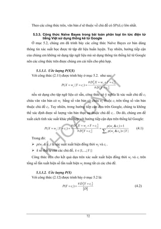 72
Theo các công thức trên, văn bản d sẽ thuộc về chủ đề có SP(d,c) lớn nhất.
5.3.3. Công thức Naïve Bayes trong bài toán phân loại tin tức điện tử
tiếng Việt sử dụng thống kê từ Google
Ở mục 5.2, chúng em đã trình bày các công thức Naïve Bayes cơ bản dùng
thông tin xác suất học được từ tập dữ liệu huấn luyện. Tuy nhiên, hướng tiếp cận
của chúng em không sử dụng tập ngữ liệu mà sử dụng thông tin thống kê từ Google
nên các công thức trên được chúng em cải tiến cho phù hợp.
5.3.3.1. Ước lượng P(X|Y)
Với công thức (2.11) được trình bày ở mục 5.2. như sau:
{ }
{ }
#
( | )
#
j i
j i
i
D X w Y c
P X w Y c
D Y c
= ∧ =
= =
=
nếu sử dụng cho tập ngữ liệu có sẵn, công thức có ý nghĩa là xác suất chủ đề ci
chứa văn văn bản có wj bằng số văn bản có chứa wj thuộc ci trên tổng số văn bản
thuộc chủ đề ci. Tuy nhiên, trong hướng tiếp cận dựa trên Google, chúng ta không
thể xác định được số lượng văn bản thực sự thuộc chủ đề ci . Do đó, chúng em đề
xuất cách tính xác suất khác phù hợp với hướng tiếp cận dựa trên thống kê Google:
{ }
{ }
# ( & ) 1
( | )
# ( & ) | |
j i j i
j i
i j kk
D X w Y c p w c
P X w Y c
D Y c p w c Y
= ∧ = +
= = =
= +∑
(4.1)
Trong đó:
p(wj & ci ) là xác suất xuất hiện đồng thời wj và ci .
k số thứ tự của các chủ đề, {1,...,| |}k Y∈
Công thức trên cho kết quả dựa trên xác suất xuất hiện đồng thời wj và ci trên
tổng số lần xuất hiện số lần xuất hiện wj trong tất cả các chủ đề.
5.3.3.2. Ước lượng P(Y)
Với công thức (2.12) được trình bày ở mục 5.2 là:
{ }#
( ) i
i
D Y c
P Y c
D
=
= = (4.2)
 