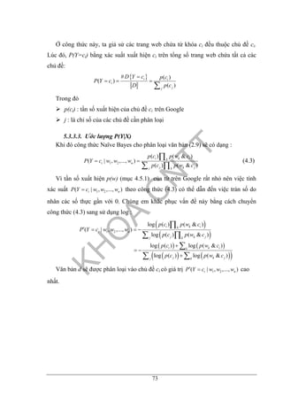 73
Ở công thức này, ta giả sử các trang web chứa từ khóa ci đều thuộc chủ đề ci.
Lúc đó, P(Y=ci) bằng xác suất xuất hiện ci trên tổng số trang web chứa tất cả các
chủ đề:
{ }# ( )
( )
( )
i i
i
jj
D Y c p c
P Y c
D p c
=
= = =
∑
Trong đó
p(ci) : tần số xuất hiện của chủ đề ci trên Google
j : là chỉ số của các chủ đề cần phân loại
5.3.3.3. Ước lượng P(Y|X)
Khi đó công thức Naïve Bayes cho phân loại văn bản (2.9) sẽ có dạng :
1 2
( ) ( & )
( | , ,..., )
( ) ( & )
i k ik
i n
j k jj k
p c p w c
P Y c w w w
p c p w c
= =
∏
∑ ∏
(4.3)
Vì tần số xuất hiện p(w) (mục 4.5.1) của từ trên Google rất nhỏ nên việc tính
xác suất 1 2( | , ,..., )i nP Y c w w w= theo công thức (4.3) có thể dẫn đến việc tràn số do
nhân các số thực gần với 0. Chúng em khắc phục vấn đề này bằng cách chuyển
công thức (4.3) sang sử dụng log :
( )
( )
( ) ( )
( ) ( )( )
1 2
log ( ) ( & )
( | , ,..., )
log ( ) ( & )
log ( ) log ( & )
log ( ) log ( & )
i k ik
i n
j k jj k
i k ik
j k jj k
p c p w c
P Y c w w w
p c p w c
p c p w c
p c p w c
′ = = −
+
= −
+
∏
∑ ∏
∑
∑ ∑
Văn bản d sẽ được phân loại vào chủ đề ci có giá trị 1 2( | , ,..., )i nP Y c w w w′ = cao
nhất.
 