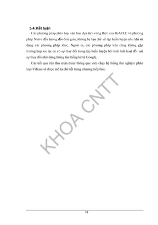 74
5.4.Kết luận
Các phương pháp phân loại văn bản dựa trên công thức của IGATEC và phương
pháp Naïve đều tương đối đơn giản, không bị hạn chế về tập huấn luyện như khi sử
dụng các phương pháp khác. Ngoài ra, các phương pháp trên cũng không gặp
trường hợp sai lạc do có sự thay đổi trong tập huấn luyện bởi tính linh hoạt đối với
sự thay đổi nhờ dùng thông tin thống kê từ Google.
Các kết quả trên thu nhận được thông qua việc chạy hệ thống thử nghiệm phân
loại ViKass sẽ được mô tả chi tiết trong chương tiếp theo.
 
