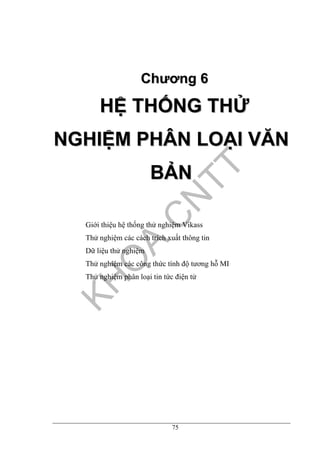 75
CChhưươơnngg 66
HHỆỆ TTHHỐỐNNGG TTHHỬỬ
NNGGHHIIỆỆMM PPHHÂÂNN LLOOẠẠII VVĂĂNN
BBẢẢNN
Giới thiệu hệ thống thử nghiệm Vikass
Thử nghiệm các cách trích xuất thông tin
Dữ liệu thử nghiệm
Thử nghiệm các công thức tính độ tương hỗ MI
Thử nghiệm phân loại tin tức điện tử
 