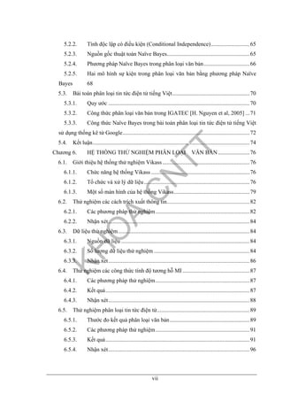 vii
5.2.2. Tính độc lập có điều kiện (Conditional Independence)...........................65
5.2.3. Nguồn gốc thuật toán Naïve Bayes..........................................................65
5.2.4. Phương pháp Naïve Bayes trong phân loại văn bản................................66
5.2.5. Hai mô hình sự kiện trong phân loại văn bản bằng phương pháp Naïve
Bayes 68
5.3. Bài toán phân loại tin tức điện tử tiếng Việt......................................................70
5.3.1. Quy ước ...................................................................................................70
5.3.2. Công thức phân loại văn bản trong IGATEC [H. Nguyen et al, 2005] ...71
5.3.3. Công thức Naïve Bayes trong bài toán phân loại tin tức điện tử tiếng Việt
sử dụng thống kê từ Google.........................................................................................72
5.4. Kết luận..............................................................................................................74
Chương 6. HỆ THỐNG THỬ NGHIỆM PHÂN LOẠI VĂN BẢN ......................76
6.1. Giới thiệu hệ thống thử nghiệm Vikass .............................................................76
6.1.1. Chức năng hệ thống Vikass .....................................................................76
6.1.2. Tổ chức và xử lý dữ liệu..........................................................................76
6.1.3. Một số màn hình của hệ thống Vikass.....................................................79
6.2. Thử nghiệm các cách trích xuất thông tin..........................................................82
6.2.1. Các phương pháp thử nghiệm..................................................................82
6.2.2. Nhận xét...................................................................................................84
6.3. Dữ liệu thử nghiệm............................................................................................84
6.3.1. Nguồn dữ liệu ..........................................................................................84
6.3.2. Số lượng dữ liệu thử nghiệm ...................................................................84
6.3.3. Nhận xét...................................................................................................86
6.4. Thử nghiệm các công thức tính độ tương hỗ MI ...............................................87
6.4.1. Các phương pháp thử nghiệm..................................................................87
6.4.2. Kết quả.....................................................................................................87
6.4.3. Nhận xét...................................................................................................88
6.5. Thử nghiệm phân loại tin tức điện tử.................................................................89
6.5.1. Thước đo kết quả phân loại văn bản........................................................89
6.5.2. Các phương pháp thử nghiệm..................................................................91
6.5.3. Kết quả.....................................................................................................91
6.5.4. Nhận xét...................................................................................................96
 