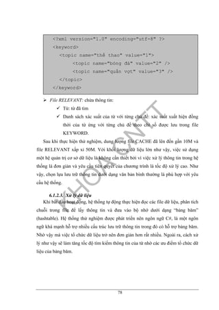 78
File RELEVANT: chứa thông tin:
Từ: từ đã tìm
Danh sách xác suất của từ với từng chủ đề: xác suất xuất hiện đồng
thời của từ ứng với từng chủ đề theo chỉ số được lưu trong file
KEYWORD.
Sau khi thực hiện thử nghiệm, dung lượng file CACHE đã lên đến gần 10M và
file RELEVANT xấp xỉ 50M. Với khối lượng dữ liệu lớn như vậy, việc sử dụng
một hệ quản trị cơ sở dữ liệu là không cần thiết bởi vì việc xử lý thông tin trong hệ
thống là đơn giản và yêu cầu tiên quyết của chương trình là tốc độ xử lý cao. Như
vậy, chọn lựa lưu trữ thông tin dưới dạng văn bản bình thường là phù hợp với yêu
cầu hệ thống.
6.1.2.3. Xử lý dữ liệu
Khi bắt đầu hoạt động, hệ thống tự động thực hiện đọc các file dữ liệu, phân tích
chuỗi trong file để lấy thông tin và đưa vào bộ nhớ dưới dạng “bảng băm”
(hashtable). Hệ thống thử nghiệm được phát triển nên ngôn ngữ C#, là một ngôn
ngữ khá mạnh hỗ trợ nhiều cấu trúc lưu trữ thông tin trong đó có hỗ trợ bảng băm.
Nhờ vậy mà việc tổ chức dữ liệu trở nên đơn giản hơn rất nhiều. Ngoài ra, cách xử
lý như vậy sẽ làm tăng tốc độ tìm kiếm thông tin của từ nhờ các ưu điểm tổ chức dữ
liệu của bảng băm.
<?xml version="1.0" encoding="utf-8" ?>
<keyword>
<topic name="thể thao" value="1">
<topic name="bóng đá" value="2" />
<topic name="quần vợt" value="3" />
</topic>
</keyword>
 