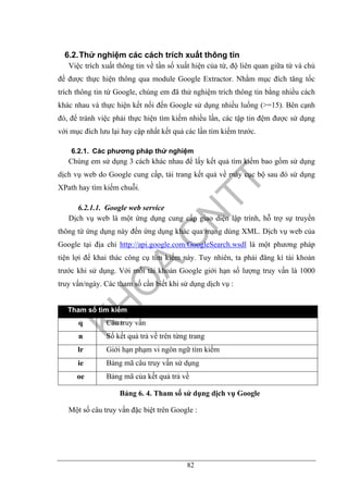 82
6.2.Thử nghiệm các cách trích xuất thông tin
Việc trích xuất thông tin về tần số xuất hiện của từ, độ liên quan giữa từ và chủ
đề được thực hiện thông qua module Google Extractor. Nhằm mục đích tăng tốc
trích thông tin từ Google, chúng em đã thử nghiệm trích thông tin bằng nhiều cách
khác nhau và thực hiện kết nối đến Google sử dụng nhiều luồng (>=15). Bên cạnh
đó, để tránh việc phải thực hiện tìm kiếm nhiều lần, các tập tin đệm được sử dụng
với mục đích lưu lại hay cập nhất kết quả các lần tìm kiếm trước.
6.2.1. Các phương pháp thử nghiệm
Chúng em sử dụng 3 cách khác nhau để lấy kết quả tìm kiếm bao gồm sử dụng
dịch vụ web do Google cung cấp, tải trang kết quả về máy cục bộ sau đó sử dụng
XPath hay tìm kiếm chuỗi.
6.2.1.1. Google web service
Dịch vụ web là một ứng dụng cung cấp giao diện lập trình, hỗ trợ sự truyền
thông từ ứng dụng này đến ứng dụng khác qua mạng dùng XML. Dịch vụ web của
Google tại địa chỉ http://api.google.com/GoogleSearch.wsdl là một phương pháp
tiện lợi để khai thác công cụ tìm kiếm này. Tuy nhiên, ta phải đăng kí tài khoản
trước khi sử dụng. Với mỗi tài khoản Google giới hạn số lượng truy vấn là 1000
truy vấn/ngày. Các tham số cần biết khi sử dụng dịch vụ :
Tham số tìm kiếm
q Câu truy vấn
n Số kết quả trả về trên từng trang
lr Giới hạn phạm vi ngôn ngữ tìm kiếm
ie Bảng mã câu truy vấn sử dụng
oe Bảng mã của kết quả trả về
Bảng 6. 4. Tham số sử dụng dịch vụ Google
Một số câu truy vấn đặc biệt trên Google :
 
