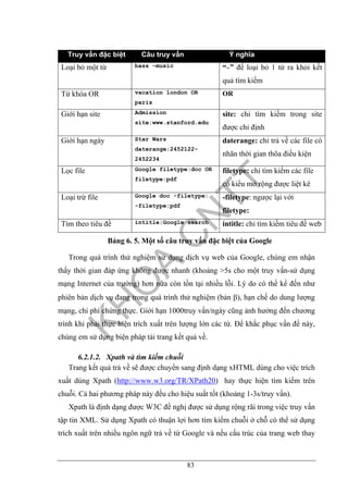 83
Truy vấn đặc biệt Câu truy vấn Ý nghĩa
Loại bỏ một từ bass –music “-” để loại bỏ 1 từ ra khỏi kết
quả tìm kiếm
Từ khóa OR vacation london OR
paris
OR
Giới hạn site Admission
site:www.stanford.edu
site: chỉ tìm kiếm trong site
được chỉ định
Giới hạn ngày Star Wars
daterange:2452122-
2452234
daterange: chỉ trả về các file có
nhãn thời gian thõa điều kiện
Lọc file Google filetype:doc OR
filetype:pdf
filetype: chỉ tìm kiếm các file
có kiểu mở rộng được liệt kê
Loại trừ file Google doc -filetype:
-filetype:pdf
-filetype: ngược lại với
filetype:
Tìm theo tiêu đề intitle:Google search intitle: chỉ tìm kiếm tiêu đề web
Bảng 6. 5. Một số câu truy vấn đặc biệt của Google
Trong quá trình thử nghiệm sử dụng dịch vụ web của Google, chúng em nhận
thấy thời gian đáp ứng không được nhanh (khoảng >5s cho một truy vấn-sử dụng
mạng Internet của trường) hơn nữa còn tồn tại nhiều lỗi. Lý do có thể kể đến như
phiên bản dịch vụ đang trong quá trình thử nghiệm (bản β), hạn chế do dung lượng
mạng, chi phí chứng thực. Giới hạn 1000truy vấn/ngày cũng ảnh hưởng đến chương
trình khi phải thực hiện trích xuất trên lượng lớn các từ. Để khắc phục vấn đề này,
chúng em sử dụng biện pháp tải trang kết quả về.
6.2.1.2. Xpath và tìm kiếm chuỗi
Trang kết quả trả về sẽ được chuyển sang định dạng xHTML dùng cho việc trích
xuất dùng Xpath (http://www.w3.org/TR/XPath20) hay thực hiện tìm kiếm trên
chuỗi. Cả hai phương pháp này đều cho hiệu suất tốt (khoảng 1-3s/truy vấn).
Xpath là định dạng được W3C đề nghị được sử dụng rộng rãi trong việc truy vấn
tập tin XML. Sử dụng Xpath có thuận lợi hơn tìm kiếm chuỗi ở chỗ có thể sử dụng
trích xuất trên nhiều ngôn ngữ trả về từ Google và nếu cấu trúc của trang web thay
 