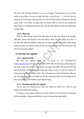 84
đổi thì ta vẫn lấy được thông tin trả về của Google. Trong khi đó việc tìm kiếm
chuỗi sẽ phụ thuộc vào các câu đặc biệt (như “các kết quả ”... ). Do đó, nếu các
trang trả về của Google trình bày khác đi, cách tìm kiếm chuỗi sẽ không cho kết quả
mong muốn. Tuy nhiên, sử dụng cách tìm kiếm chuỗi sẽ cho kết quả nhanh hơn
dùng Xpath vì hệ thống không phải tốn một thời gian phân tích dữ liệu thành dạng
tài liệu XML.
6.2.2. Nhận xét
Hiện tại, điều chúng ta quan tâm hàng đầu là tốc độ trích thông tin từ Google.
Mặt khác, trang web Google có cấu trúc khả ổn định, hầu như không thay đổi. Vì
vậy khi thực hiện thử nghiệm, chúng em sử dụng cách thức tìm kiếm chuỗi để đạt
tối độ cao nhất. Tuy nhiên, chúng em vẫn xây dựng các lựa chọn rút trích để tạo tính
linh hoạt trong thử nghiệm.
6.3.Dữ liệu thử nghiệm
6.3.1. Nguồn dữ liệu
Dữ liệu thử nghiệm được lấy từ trang tin tức VnExpress.net
(www.vnexpress.net) tại thời điểm tháng 6/2005. Đây là một trong những trang tin
tức điện tử đầu tiên tại Việt Nam ra đời vào ngày 26/2/2001, đến nay đã hơn bốn
năm hoạt động với lượng độc giả đông đảo trong cả nước và quốc tế. Ngoài các
trang mục do phóng viên của tờ báo viết, VnExpress.net còn mở rộng đón nhận các
bài viết do độc giả gửi về từ khắp nơi để làm phong phú thêm cho nội dung của tờ
báo và cập nhật tin tức thường xuyên nhanh chóng.
6.3.2. Số lượng dữ liệu thử nghiệm
Từ các mục của VnExpress.net, đầu tiên chúng em chọn lọc ra một số mục
chính để lấy dữ liệu thử nghiệm.
Vì chúng em quy định từ khóa cho chủ đề chính là tên chủ đề đó nên trong quá
trình thử nghiệm, chúng em phát hiện ra một số trường hợp nhập nhằng.
 