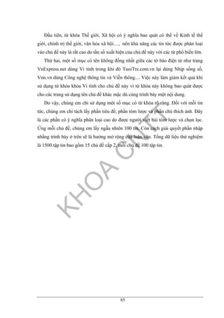 85
Đầu tiên, từ khóa Thế giới, Xã hội có ý nghĩa bao quát có thể về Kinh tế thế
giới, chính trị thế giới, văn hóa xã hội…, nên khả năng các tin tức được phân loại
vào chủ đề này là rất cao do tần số xuất hiện của chủ đề này với các từ phổ biến lớn.
Thứ hai, một số mục có tên không đồng nhất giữa các tờ báo điện tử như trang
VnExpress.net dùng Vi tính trong khi đó TuoiTre.com.vn lại dùng Nhịp sống số,
Vnn.vn dùng Công nghệ thông tin và Viễn thông.... Việc này làm giảm kết quả khi
sử dụng từ khóa khóa Vi tính cho chủ đề này vì từ khóa này không bao quát được
cho các trang sử dụng tên chủ đề khác mặc dù cùng trình bày một nội dung.
Do vậy, chúng em chỉ sử dụng một số mục có từ khóa rõ ràng. Đối với mỗi tin
tức, chúng em chỉ tách lấy phần tiêu đề, phần tóm lược và phần chú thích ảnh. Đây
là các phần có ý nghĩa phân loại cao do được người viết bài tóm lược và chọn lọc.
Ứng mỗi chủ đề, chúng em lấy ngẫu nhiên 100 tin. Còn cách giải quyết phần nhập
nhằng trình bày ở trên sẽ là hướng mở rộng của luận văn. Tổng dữ liệu thử nghiệm
là 1500 tập tin bao gồm 15 chủ đề cấp 2, mỗi chủ đề 100 tập tin.
 