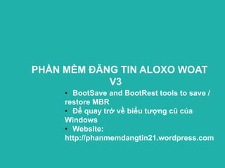 PHẦN MỀM ĐĂNG TIN ALOXO WOAT
            V3
     • BootSave and BootRest tools to save /
     restore MBR
     • Để quay trở về biểu tượng cũ của
     Windows
     • Website:
     http://phanmemdangtin21.wordpress.com
 