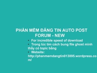 PHẦN MỀM ĐĂNG TIN AUTO POST
       FORUM - NEW
    • For incredible speed of download
    • Trong lúc tìm cách bung file ghost mình
    thấy có topic bằng
    • Website:
    http://phanmemdangtin013095.wordpress.co
    m/
 