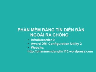 PHẦN MỀM ĐĂNG TIN DIỄN ĐÀN
    NGOÀI RA CHỐNG
   • InfraRecorder 0
   • Award DMI Configuration Utility 2
   • Website:
   http://phanmemdangtin110.wordpress.com
 
