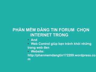 PHẦN MỀM ĐĂNG TIN FORUM CHỌN
      INTERNET TRONG
     • And
     • Web Control giúp bạn tránh khỏi những
     trang web đen
     • Website:
     http://phanmemdangtin172209.wordpress.co
     m
 