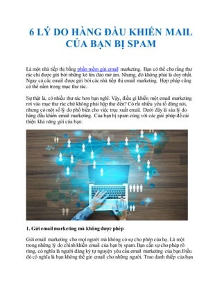 6 LÝ DO HÀNG ĐẦU KHIẾN MAIL
CỦA BẠN BỊ SPAM
Là một nhà tiếp thị bằng phần mềm gửi email marketing. Bạn có thể cho rằng thư
rác chỉ được gửi bởi những kẻ lừa đảo mờ ám. Nhưng, đó không phải là duy nhất.
Ngay cả các email được gửi bởi các nhà tiếp thị email marketing. Hợp pháp cũng
có thể nằm trong mục thư rác.
Sự thật là, có nhiều thư rác hơn bạn nghĩ. Vậy, điều gì khiến một email marketing
rơi vào mục thư rác chứ không phải hộp thư đến? Có rất nhiều yếu tố đáng nói,
nhưng có một số lý do phổ biến cho việc trục xuất email. Dưới đây là sáu lý do
hàng đầu khiến email marketing. Của bạn bị spam cùng với các giải pháp để cải
thiện khả năng gửi của bạn:
1. Gửi email marketing mà không được phép
Gửi email marketing cho mọi người mà không có sự cho phép của họ. Là một
trong những lý do chính khiến email của bạn bị spam. Bạn cần sự cho phép rõ
ràng, có nghĩa là người đăng ký tự nguyện yêu cầu email marketing của bạn.Điều
đó có nghĩa là bạn không thể gửi email cho những người. Trao danh thiếp của bạn
 