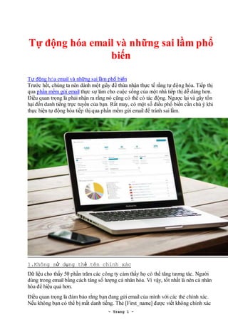 - Trang 1 -
Tự động hóa email và những sai lầm phổ
biến
Tự động hóa email và những sai lầm phổ biến
Trước hết, chúng ta nên dành một giây để thừa nhận thực tế rằng tự động hóa. Tiếp thị
qua phần mềm gửi email thực sự làm cho cuộc sống của một nhà tiếp thị dễ dàng hơn.
Điều quan trọng là phải nhận ra rằng nó cũng có thể có tác động. Ngược lại và gây tổn
hại đến danh tiếng trực tuyến của bạn. Rất may, có một số điều phổ biến cần chú ý khi
thực hiện tự động hóa tiếp thị qua phần mềm gửi email để tránh sai lầm.
1.Không sử dụng thẻ tên chính xác
Dữ liệu cho thấy 50 phần trăm các công ty cảm thấy họ có thể tăng tương tác. Người
dùng trong email bằng cách tăng số lượng cá nhân hóa. Vì vậy, tốt nhất là nên cá nhân
hóa để hiệu quả hơn.
Điều quan trọng là đảm bảo rằng bạn đang gửi email của mình với các thẻ chính xác.
Nếu không bạn có thể bị mất danh tiếng. Thẻ [First_name] được viết không chính xác
 