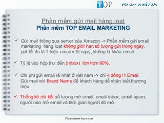Phần mềm gửi mail hàng loạt
Phần mềm TOP EMAIL MARKETING
 Gửi mail thông qua server của Amazon -> Phần mềm gửi email
marketing hàng loạt không giới hạn số lượng gửi trong ngày,
gửi tối đa là 1 triệu email một ngày, không bị khóa email.
 Tỷ lệ vào hộp thư đến (Inbox) lớn hơn 90%.
 Chi phí gửi email rẻ nhất ở việt nam -> chỉ 4 đồng /1 Email.
Gửi mail với Brand Name để khách hàng dễ nhận biết thương
hiệu.
Phanmemtop.com
 Thống kê chi tiết số lượng mở email, email inbox, email spam,
người nào mở email và thởi gian người đó mở.
 