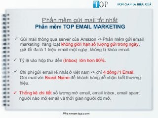 Phần mềm gửi mail tốt nhất
Phần mềm TOP EMAIL MARKETING
 Gửi mail thông qua server của Amazon -> Phần mềm gửi email
marketing hàng loạt không giới hạn số lượng gửi trong ngày,
gửi tối đa là 1 triệu email một ngày, không bị khóa email.
 Tỷ lệ vào hộp thư đến (Inbox) lớn hơn 90%.
 Chi phí gửi email rẻ nhất ở việt nam -> chỉ 4 đồng /1 Email.
Gửi mail với Brand Name để khách hàng dễ nhận biết thương
hiệu.
Phanmemtop.com
 Thống kê chi tiết số lượng mở email, email inbox, email spam,
người nào mở email và thởi gian người đó mở.
 