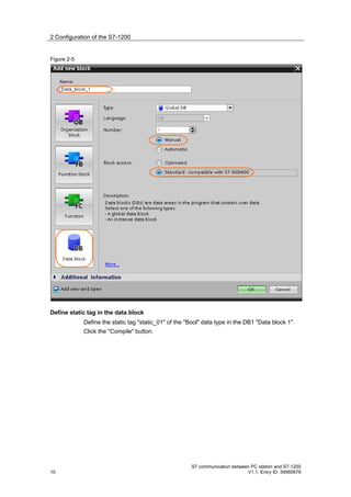 2 Configuration of the S7-1200


Figure 2-5




Define static tag in the data block
             Define the static tag "static_01" of the "Bool" data type in the DB1 "Data block 1".
             Click the "Compile" button.




                                                        S7 communication between PC station and S7-1200
10                                                                             V1.1, Entry ID: 39960679
 