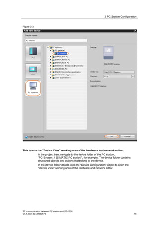 3 PC Station Configuration


Figure 3-3




This opens the "Device View" working area of the hardware and network editor.
              In the project tree, navigate to the device folder of the PC station,
              "PC-System_1 [SIMATIC PC station]", for example. The device folder contains
              structured objects and actions that belong to the device.
              In the device folder double-click the "Device configuration" object to open the
              "Device View" working area of the hardware and network editor.




S7 communication between PC station and S7-1200
V1.1, Item ID: 39960679                                                                         15
 