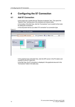 4 Configuring the S7 Connection



4            Configuring the S7 Connection
4.1          Add S7 Connection
             In the project tree, double-click the "Devices & networks" item. This opens the
             "Network View" working area of the hardware and network editor.
             In the toolbar of the Net View, click the "Connections" icon to switch to the mode
             for setting the connections.
             In the drop-down list box you select "S7 connection" as connection type.
Figure 4-1




             In the graphical area of the Net View, click the OPC server in the PC station and
             connect it to the S7-1200 CPU.
             In the Net View, the S7 connection is displayed in the graphical area and in the
             "Connections" table in the table area.




                                                       S7 communication between PC station and S7-1200
18                                                                            V1.1, Entry ID: 39960679
 