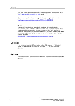 Question


           This entry is from the Siemens Industry Online Support. The general terms of use
           (http://www.siemens.com/terms_of_use) apply.


           Clicking the link below directly displays the download page of this document.
           http://support.automation.siemens.com/WW/view/en/39960679



           Caution
           The functions and solutions described in this article confine themselves
           predominantly to the realization of the automation task. Furthermore, please take
           into account that corresponding protective measures have to be taken in the
           context of Industrial Security when connecting your equipment to other parts of the
           plant, the enterprise network or the internet. Further information can be found in
           Entry ID 50203404.
           http://support.automation.siemens.com/WW/view/en/50203404




Question
           How do you configure an S7 connection for the OPC server of a PC station in
           STEP 7 (TIA Portal) V11 to access the data of an S7-1200 over Industrial
           Ethernet?




Answer
           The instructions and notes listed in this document provide a detailed answer to this
           question.




                                                     S7 communication between PC station and S7-1200
2                                                                            V1.1, Item ID: 39960679
 