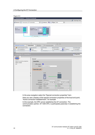 4 Configuring the S7 Connection


Figure 4-3




             In the area navigation select the "Special connection properties" item.
             Here you see a display of the special connection properties of the local end point,
             "Active connection establishment", for example.
             In this example, the OPC server establishes the S7 connection. The
             communication partner, S7-1200 CPU, is participates passively in establishing the
             connection.




                                                       S7 communication between PC station and S7-1200
20                                                                            V1.1, Entry ID: 39960679
 