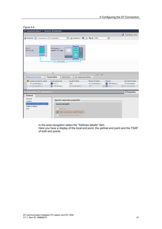 4 Configuring the S7 Connection


Figure 4-4




              In the area navigation select the "Address details" item.
              Here you have a display of the local end point, the partner end point and the TSAP
              of both end points.




S7 communication between PC station and S7-1200
V1.1, Item ID: 39960679                                                                       21
 