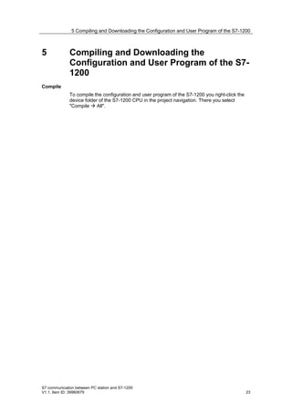 5 Compiling and Downloading the Configuration and User Program of the S7-1200



5             Compiling and Downloading the
              Configuration and User Program of the S7-
              1200
Compile
              To compile the configuration and user program of the S7-1200 you right-click the
              device folder of the S7-1200 CPU in the project navigation. There you select
              "Compile  All".




S7 communication between PC station and S7-1200
V1.1, Item ID: 39960679                                                                          23
 