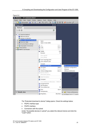 5 Compiling and Downloading the Configuration and User Program of the S7-1200


Figure 5-2




              The "Extended download to device" dialog opens. Check the settings below:
              •   PG/PC interface type
              •   PG/PC interface
              •   Connection with the subnet
              Under "Accessible devices in subnet" you select the relevant device and click the
              "Load" button.




S7 communication between PC station and S7-1200
V1.1, Item ID: 39960679                                                                           25
 