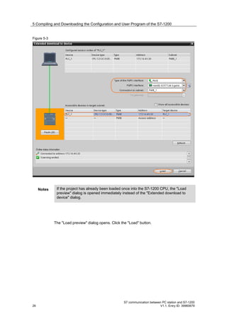 5 Compiling and Downloading the Configuration and User Program of the S7-1200


Figure 5-3




     Notes    If the project has already been loaded once into the S7-1200 CPU, the "Load
              preview" dialog is opened immediately instead of the "Extended download to
              device" dialog.




             The "Load preview" dialog opens. Click the "Load" button.




                                                     S7 communication between PC station and S7-1200
26                                                                          V1.1, Entry ID: 39960679
 