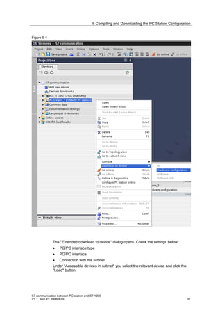 6 Compiling and Downloading the PC Station Configuration


Figure 6-4




              The "Extended download to device" dialog opens. Check the settings below:
              •   PG/PC interface type
              •   PG/PC interface
              •   Connection with the subnet
              Under "Accessible devices in subnet" you select the relevant device and click the
              "Load" button.




S7 communication between PC station and S7-1200
V1.1, Item ID: 39960679                                                                           31
 