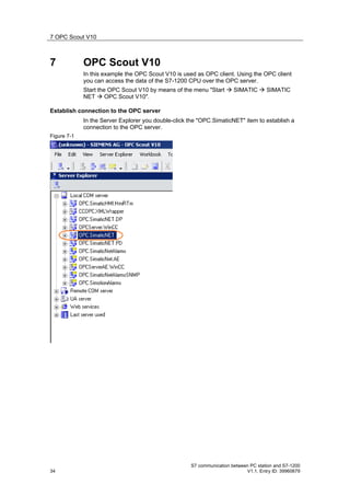 7 OPC Scout V10



7            OPC Scout V10
             In this example the OPC Scout V10 is used as OPC client. Using the OPC client
             you can access the data of the S7-1200 CPU over the OPC server.
             Start the OPC Scout V10 by means of the menu "Start  SIMATIC  SIMATIC
             NET  OPC Scout V10".

Establish connection to the OPC server
             In the Server Explorer you double-click the "OPC.SimaticNET" item to establish a
             connection to the OPC server.
Figure 7-1




                                                     S7 communication between PC station and S7-1200
34                                                                          V1.1, Entry ID: 39960679
 
