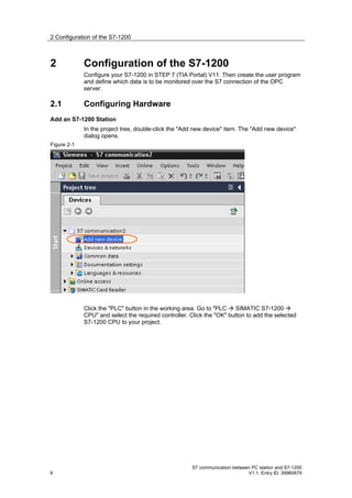 2 Configuration of the S7-1200



2            Configuration of the S7-1200
             Configure your S7-1200 in STEP 7 (TIA Portal) V11. Then create the user program
             and define which data is to be monitored over the S7 connection of the OPC
             server.

2.1          Configuring Hardware
Add an S7-1200 Station
             In the project tree, double-click the "Add new device" item. The "Add new device"
             dialog opens.
Figure 2-1




             Click the "PLC" button in the working area. Go to "PLC  SIMATIC S7-1200 
             CPU" and select the required controller. Click the "OK" button to add the selected
             S7-1200 CPU to your project.




                                                      S7 communication between PC station and S7-1200
6                                                                            V1.1, Entry ID: 39960679
 
