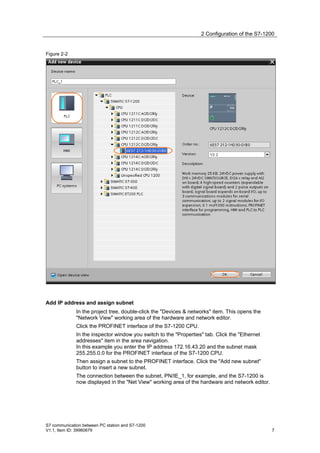 2 Configuration of the S7-1200


Figure 2-2




Add IP address and assign subnet
              In the project tree, double-click the "Devices & networks" item. This opens the
              "Network View" working area of the hardware and network editor.
              Click the PROFINET interface of the S7-1200 CPU.
              In the inspector window you switch to the "Properties" tab. Click the "Ethernet
              addresses" item in the area navigation.
              In this example you enter the IP address 172.16.43.20 and the subnet mask
              255.255.0.0 for the PROFINET interface of the S7-1200 CPU.
              Then assign a subnet to the PROFINET interface. Click the "Add new subnet"
              button to insert a new subnet.
              The connection between the subnet, PN/IE_1, for example, and the S7-1200 is
              now displayed in the "Net View" working area of the hardware and network editor.




S7 communication between PC station and S7-1200
V1.1, Item ID: 39960679                                                                          7
 