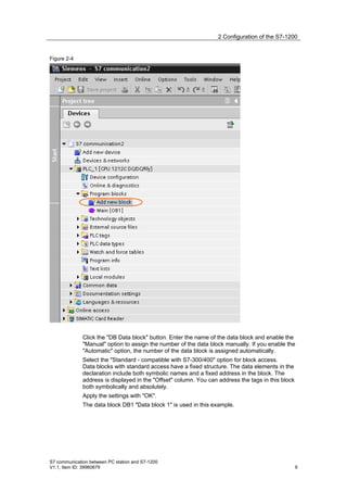 2 Configuration of the S7-1200


Figure 2-4




              Click the "DB Data block" button. Enter the name of the data block and enable the
              "Manual" option to assign the number of the data block manually. If you enable the
              "Automatic" option, the number of the data block is assigned automatically.
              Select the "Standard - compatible with S7-300/400" option for block access.
              Data blocks with standard access have a fixed structure. The data elements in the
              declaration include both symbolic names and a fixed address in the block. The
              address is displayed in the "Offset" column. You can address the tags in this block
              both symbolically and absolutely.
              Apply the settings with "OK".
              The data block DB1 "Data block 1" is used in this example.




S7 communication between PC station and S7-1200
V1.1, Item ID: 39960679                                                                             9
 