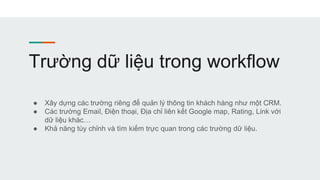 Trường dữ liệu trong workflow
● Xây dựng các trường riêng để quản lý thông tin khách hàng như một CRM.
● Các trường Email, Điện thoại, Địa chỉ liên kết Google map, Rating, Link với
dữ liệu khác…
● Khả năng tùy chỉnh và tìm kiếm trực quan trong các trường dữ liệu.
 