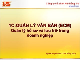 Công ty cổ phần Hệ thống 1-V
www.1vs.vn

1C:QUẢN LÝ VĂN BẢN (ECM)
Quản lý hồ sơ và lưu trữ trong
doanh nghiệp

Người thuyết trình: Trần Hồng Thúy

 