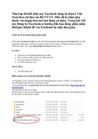 Như bạn đã biết hiện nay Facebook đang bị chặn ở Việt
Nam theo chỉ đạo của Bộ TT-TT. Mức độ bị chặn phụ
thuộc vào mạng internet bạn đang sử dụng. Trong bài viết
này Đăng ký Facebook sẽ hướng dẫn bạn dùng phần mềm
HotSpot Shield để vào Facebook bị chặn đơn giản.
Cách vào Facebook bằng phần mềm
Cách vào Facebook bị chặn là một cách thông dụng để truy cập vào Facebook khi các nhà
mạng thực hiện chặn Facebook của bạn. Cách vào này cũng có những ưu điểm và nhược
điểm nhất định. Hãy cùng đăng nhập Facebook tìm hiểu nhé !
Ưu điểm:
Cách này vào Facebook thành công 100%
Bạn chỉ cần cài đặt một lần và dùng mãi mãi
Đơn giản, dễ làm, dễ thao tác
An toàn: không sợ virus
Nhược điểm:
Có hiện quảng cáo

Phần mềm vào Facebook HotSpot Shield
Trong phạm vi bài viết này chúng tôi sẽ hướng dẫn bạn cách tải, cài đặt và sử dụng phần
mềm HotSpot Shield để vào Facebook bị chặn.
- Trước hết bạn hãy tải phần mềm hỗ trợ vào Facebook HotSpot Shield: Bạn click đây để
tải phần mềm
- Hướng dẫn cài đặt và sử dụng
Sau khi bạn tải về, bạn vào thư mục chứa sẽ thấy file như hình bên dưới. Bạn nhấp đôi chuột
để tiến hành cài đặt hotspot shield

 