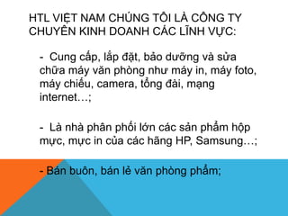 HTL VIỆT NAM CHÚNG TÔI LÀ CÔNG TY
CHUYÊN KINH DOANH CÁC LĨNH VỰC:
- Cung cấp, lắp đặt, bảo dưỡng và sửa
chữa máy văn phòng như máy in, máy foto,
máy chiếu, camera, tổng đài, mạng
internet…;
- Là nhà phân phối lớn các sản phẩm hộp
mực, mực in của các hãng HP, Samsung…;
- Bán buôn, bán lẻ văn phòng phẩm;
 