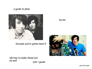 a guide to phan

by me

because you’re gonna need it

idk how to make these but
oh well
yolo i guess
yay here goes

 