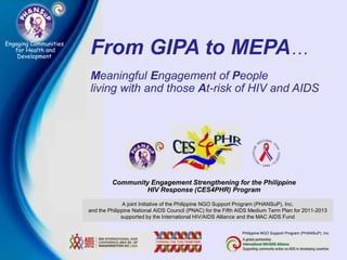 Engaging Communities
   for Health and
    Development
                       From GIPA to MEPA…
                       Meaningful Engagement of People
                       living with and those At-risk of HIV and AIDS




                                Community Engagement Strengthening for the Philippine
                                         HIV Response (CES4PHR) Program

                                      A joint Initiative of the Philippine NGO Support Program (PHANSuP), Inc.
                       and the Philippine National AIDS Council (PNAC) for the Fifth AIDS Medium Term Plan for 2011-2013
                                     supported by the International HIV/AIDS Alliance and the MAC AIDS Fund

                                                                                     Philippine NGO Support Program (PHANSuP), Inc.
 