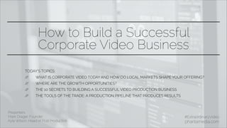 How to Build a Successful
Corporate Video Business
Presenters:
Mark Drager, Founder
Kyle Wilson, Head of Post Production
#ExtraordinaryVideo
phantamedia.com
TODAY’S TOPICS:
// WHAT IS CORPORATE VIDEO TODAY AND HOW DO LOCAL MARKETS SHAPE YOUR OFFERING?
// WHERE ARE THE GROWTH OPPORTUNITIES?
// THE 10 SECRETS TO BUILDING A SUCCESSFUL VIDEO PRODUCTION BUSINESS
// THE TOOLS OF THE TRADE: A PRODUCTION PIPELINE THAT PRODUCES RESULTS
 