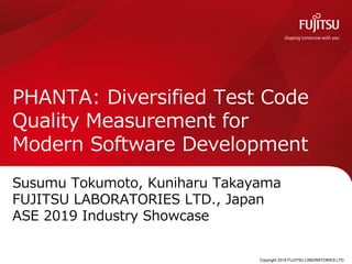 Copyright 2019 FUJITSU LABORATORIES LTD.
PHANTA: Diversified Test Code
Quality Measurement for
Modern Software Development
Susumu Tokumoto, Kuniharu Takayama
FUJITSU LABORATORIES LTD., Japan
ASE 2019 Industry Showcase
0
 