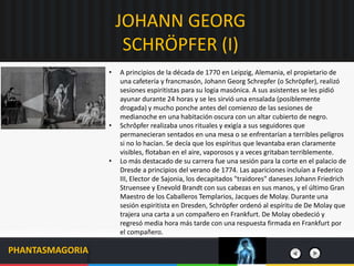 JOHANN GEORG
SCHRÖPFER (I)
PHANTASMAGORIA
• A principios de la década de 1770 en Leipzig, Alemania, el propietario de
una cafetería y francmasón, Johann Georg Schrepfer (o Schröpfer), realizó
sesiones espiritistas para su logia masónica. A sus asistentes se les pidió
ayunar durante 24 horas y se les sirvió una ensalada (posiblemente
drogada) y mucho ponche antes del comienzo de las sesiones de
medianoche en una habitación oscura con un altar cubierto de negro.
• Schrôpfer realizaba unos rituales y exigía a sus seguidores que
permanecieran sentados en una mesa o se enfrentarían a terribles peligros
si no lo hacían. Se decía que los espíritus que levantaba eran claramente
visibles, flotaban en el aire, vaporosos y a veces gritaban terriblemente.
• Lo más destacado de su carrera fue una sesión para la corte en el palacio de
Dresde a principios del verano de 1774. Las apariciones incluían a Federico
III, Elector de Sajonia, los decapitados "traidores" daneses Johann Friedrich
Struensee y Enevold Brandt con sus cabezas en sus manos, y el último Gran
Maestro de los Caballeros Templarios, Jacques de Molay. Durante una
sesión espiritista en Dresden, Schröpfer ordenó al espíritu de De Molay que
trajera una carta a un compañero en Frankfurt. De Molay obedeció y
regresó media hora más tarde con una respuesta firmada en Frankfurt por
el compañero.
 