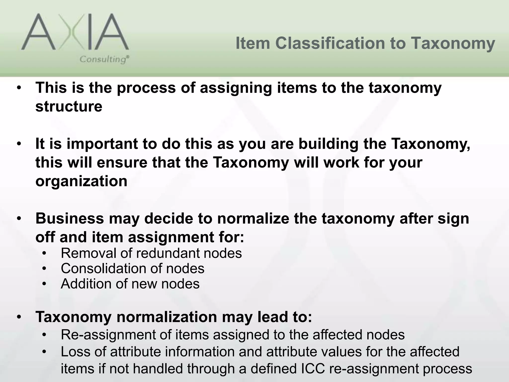 Item Classification to Taxonomy
• This is the process of assigning items to the taxonomy
structure
• It is important to do this as you are building the Taxonomy,
this will ensure that the Taxonomy will work for your
organization
• Business may decide to normalize the taxonomy after sign
off and item assignment for:
• Removal of redundant nodes
• Consolidation of nodes
• Addition of new nodes
• Taxonomy normalization may lead to:
• Re-assignment of items assigned to the affected nodes
• Loss of attribute information and attribute values for the affected
items if not handled through a defined ICC re-assignment process
 
