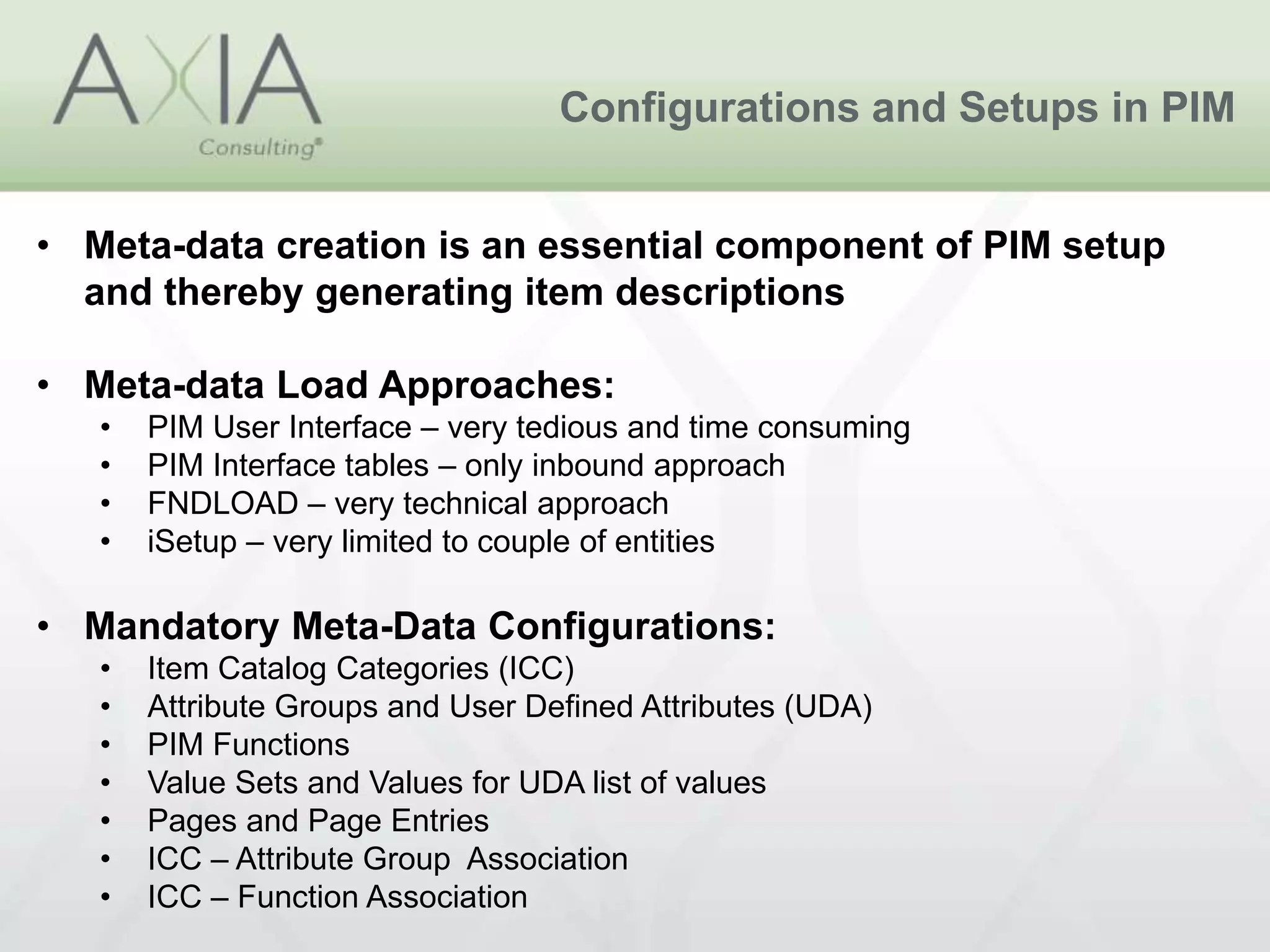 Configurations and Setups in PIM
• Meta-data creation is an essential component of PIM setup
and thereby generating item descriptions
• Meta-data Load Approaches:
• PIM User Interface – very tedious and time consuming
• PIM Interface tables – only inbound approach
• FNDLOAD – very technical approach
• iSetup – very limited to couple of entities
• Mandatory Meta-Data Configurations:
• Item Catalog Categories (ICC)
• Attribute Groups and User Defined Attributes (UDA)
• PIM Functions
• Value Sets and Values for UDA list of values
• Pages and Page Entries
• ICC – Attribute Group Association
• ICC – Function Association
 
